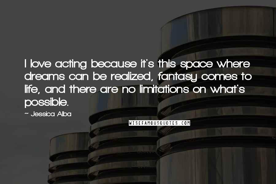 Jessica Alba Quotes: I love acting because it's this space where dreams can be realized, fantasy comes to life, and there are no limitations on what's possible.