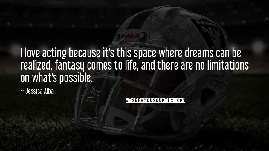 Jessica Alba Quotes: I love acting because it's this space where dreams can be realized, fantasy comes to life, and there are no limitations on what's possible.