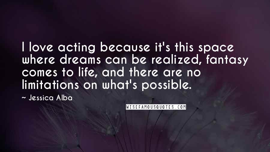 Jessica Alba Quotes: I love acting because it's this space where dreams can be realized, fantasy comes to life, and there are no limitations on what's possible.