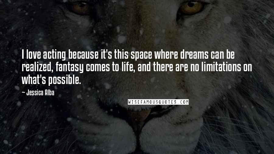 Jessica Alba Quotes: I love acting because it's this space where dreams can be realized, fantasy comes to life, and there are no limitations on what's possible.