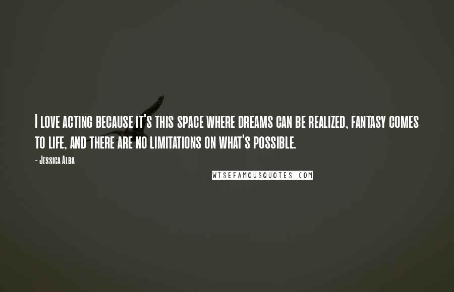 Jessica Alba Quotes: I love acting because it's this space where dreams can be realized, fantasy comes to life, and there are no limitations on what's possible.