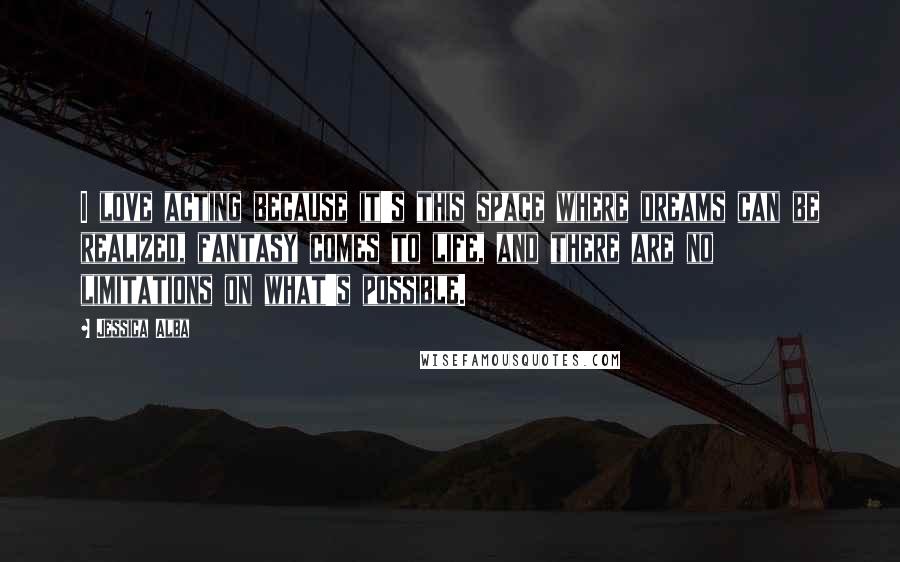 Jessica Alba Quotes: I love acting because it's this space where dreams can be realized, fantasy comes to life, and there are no limitations on what's possible.