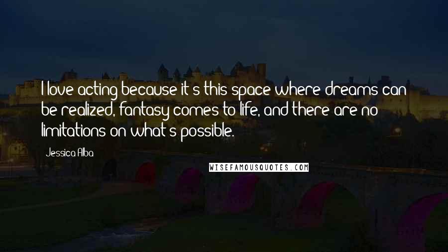 Jessica Alba Quotes: I love acting because it's this space where dreams can be realized, fantasy comes to life, and there are no limitations on what's possible.