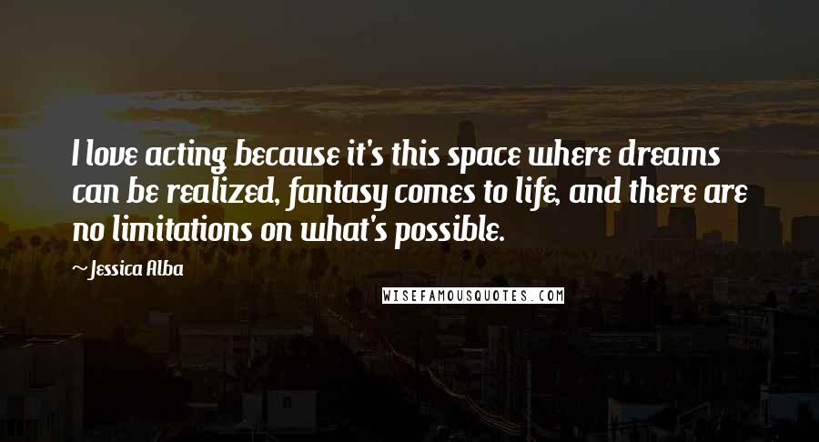 Jessica Alba Quotes: I love acting because it's this space where dreams can be realized, fantasy comes to life, and there are no limitations on what's possible.