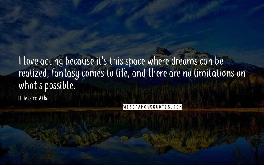 Jessica Alba Quotes: I love acting because it's this space where dreams can be realized, fantasy comes to life, and there are no limitations on what's possible.