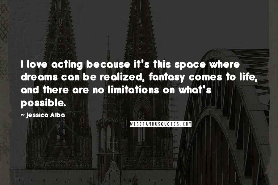 Jessica Alba Quotes: I love acting because it's this space where dreams can be realized, fantasy comes to life, and there are no limitations on what's possible.