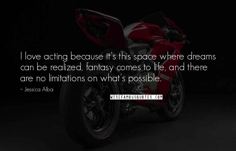 Jessica Alba Quotes: I love acting because it's this space where dreams can be realized, fantasy comes to life, and there are no limitations on what's possible.