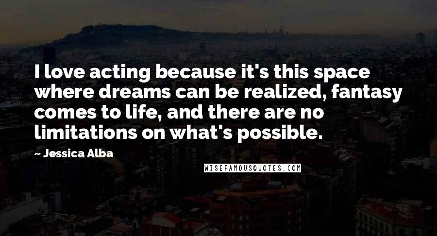 Jessica Alba Quotes: I love acting because it's this space where dreams can be realized, fantasy comes to life, and there are no limitations on what's possible.