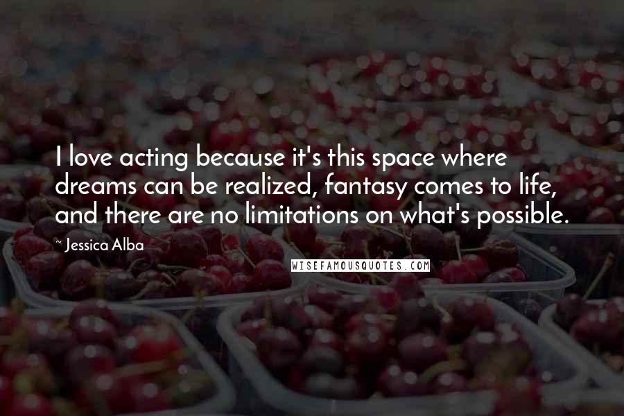 Jessica Alba Quotes: I love acting because it's this space where dreams can be realized, fantasy comes to life, and there are no limitations on what's possible.