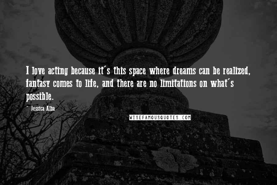 Jessica Alba Quotes: I love acting because it's this space where dreams can be realized, fantasy comes to life, and there are no limitations on what's possible.