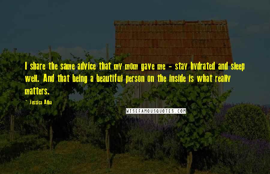 Jessica Alba Quotes: I share the same advice that my mom gave me - stay hydrated and sleep well. And that being a beautiful person on the inside is what really matters.