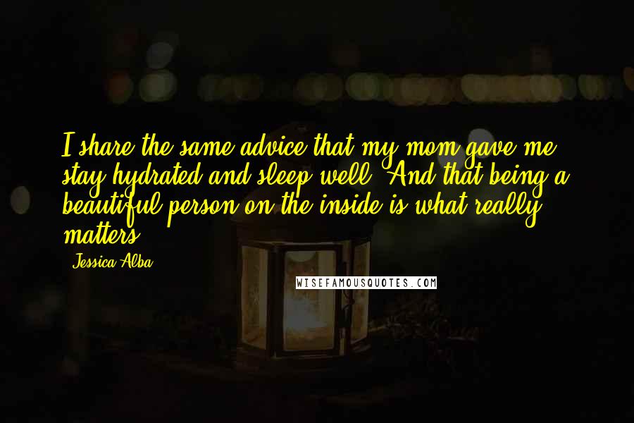 Jessica Alba Quotes: I share the same advice that my mom gave me - stay hydrated and sleep well. And that being a beautiful person on the inside is what really matters.