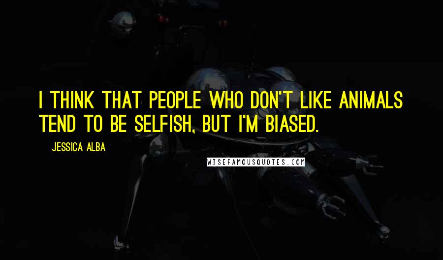 Jessica Alba Quotes: I think that people who don't like animals tend to be selfish, but I'm biased.