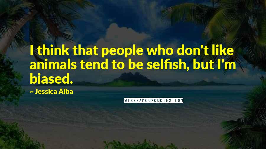 Jessica Alba Quotes: I think that people who don't like animals tend to be selfish, but I'm biased.