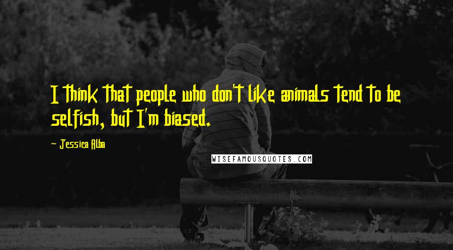 Jessica Alba Quotes: I think that people who don't like animals tend to be selfish, but I'm biased.