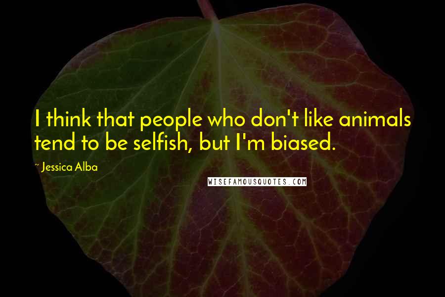 Jessica Alba Quotes: I think that people who don't like animals tend to be selfish, but I'm biased.