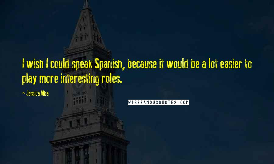 Jessica Alba Quotes: I wish I could speak Spanish, because it would be a lot easier to play more interesting roles.