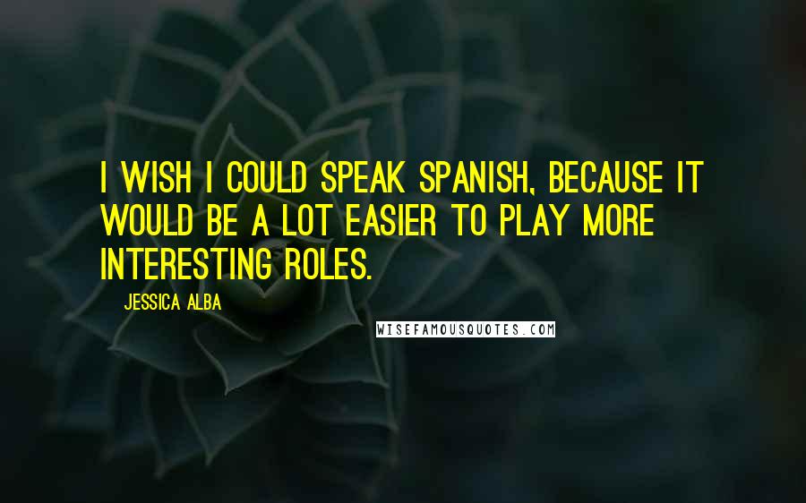 Jessica Alba Quotes: I wish I could speak Spanish, because it would be a lot easier to play more interesting roles.