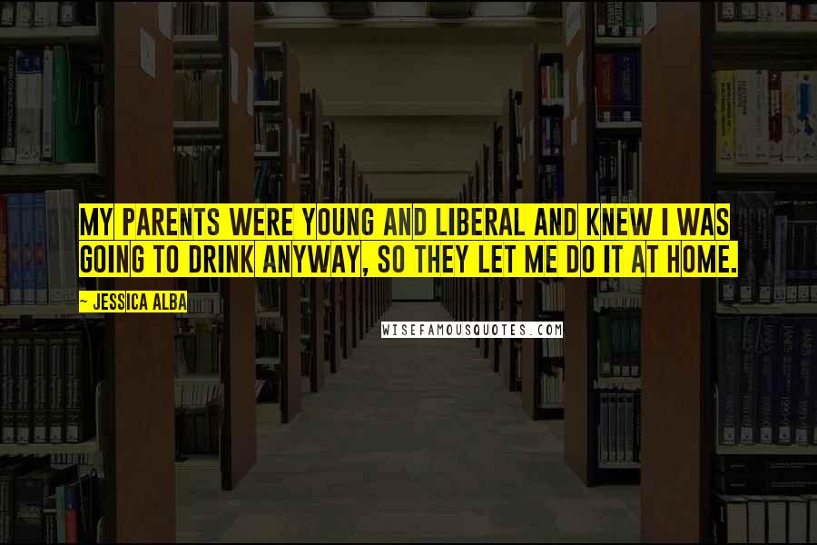 Jessica Alba Quotes: My parents were young and liberal and knew I was going to drink anyway, so they let me do it at home.