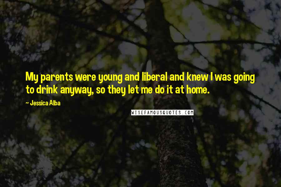 Jessica Alba Quotes: My parents were young and liberal and knew I was going to drink anyway, so they let me do it at home.