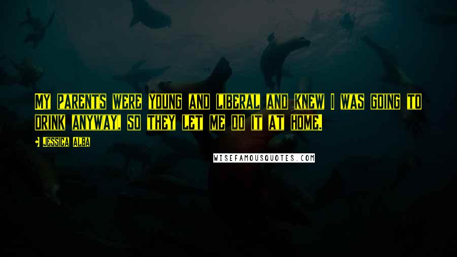 Jessica Alba Quotes: My parents were young and liberal and knew I was going to drink anyway, so they let me do it at home.
