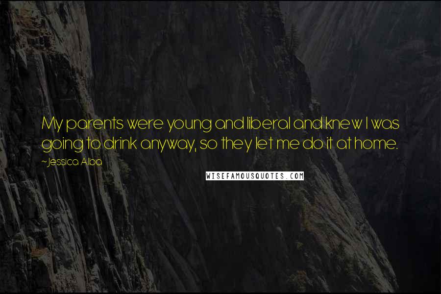 Jessica Alba Quotes: My parents were young and liberal and knew I was going to drink anyway, so they let me do it at home.