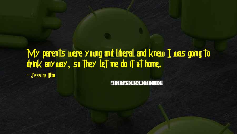 Jessica Alba Quotes: My parents were young and liberal and knew I was going to drink anyway, so they let me do it at home.