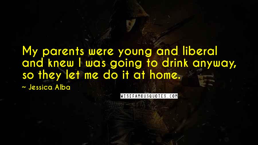 Jessica Alba Quotes: My parents were young and liberal and knew I was going to drink anyway, so they let me do it at home.