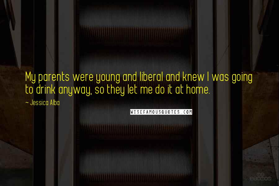 Jessica Alba Quotes: My parents were young and liberal and knew I was going to drink anyway, so they let me do it at home.