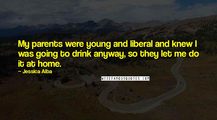 Jessica Alba Quotes: My parents were young and liberal and knew I was going to drink anyway, so they let me do it at home.