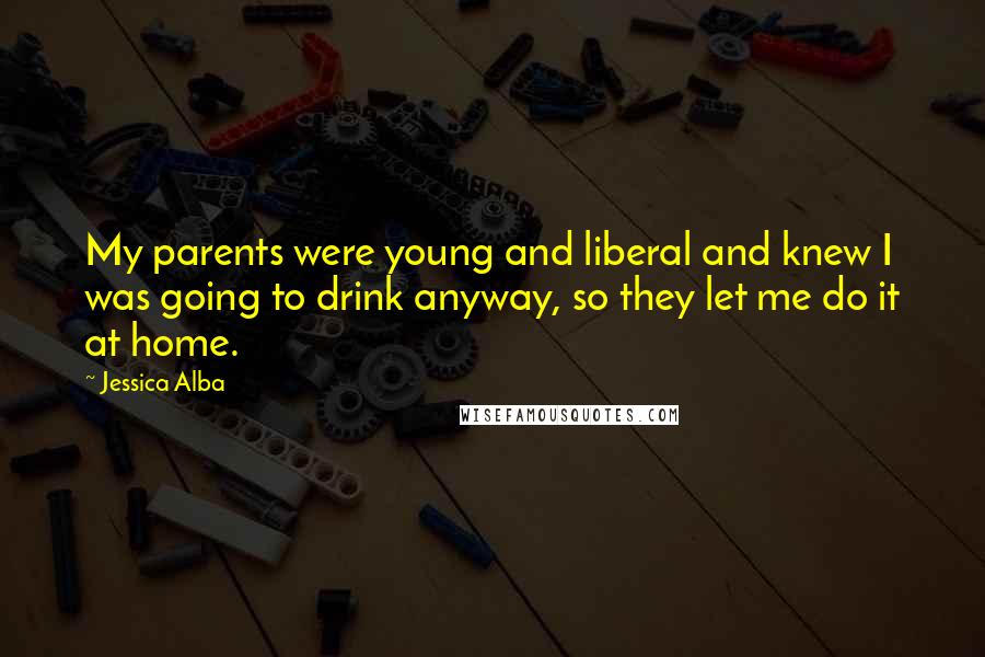 Jessica Alba Quotes: My parents were young and liberal and knew I was going to drink anyway, so they let me do it at home.