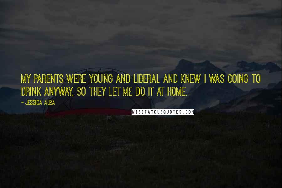 Jessica Alba Quotes: My parents were young and liberal and knew I was going to drink anyway, so they let me do it at home.