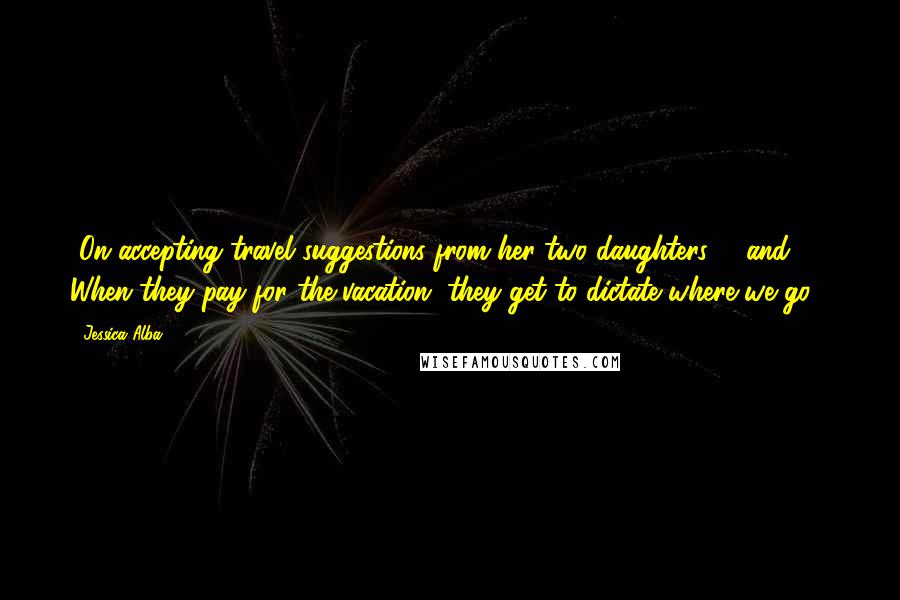 Jessica Alba Quotes: [On accepting travel suggestions from her two daughters, 6 and 3:] When they pay for the vacation, they get to dictate where we go.