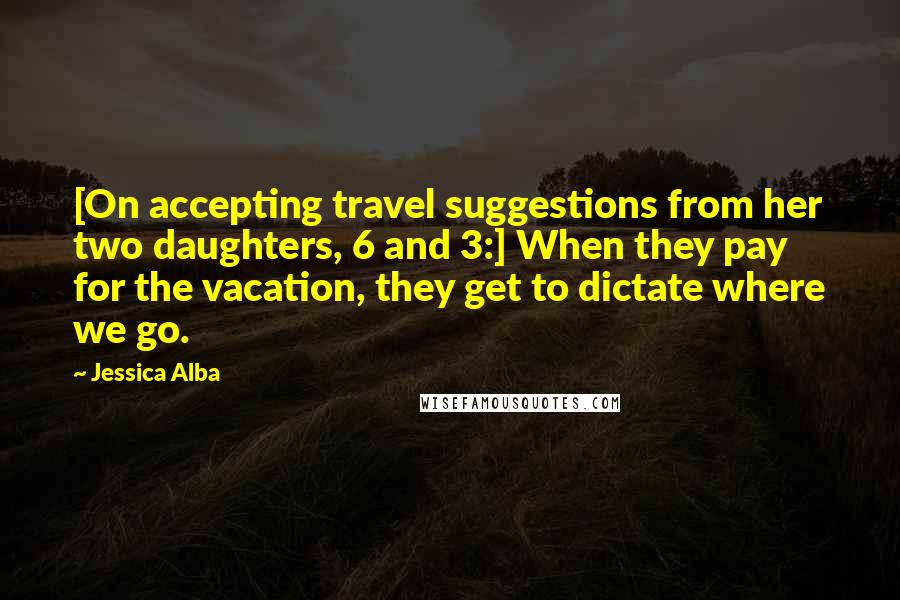 Jessica Alba Quotes: [On accepting travel suggestions from her two daughters, 6 and 3:] When they pay for the vacation, they get to dictate where we go.