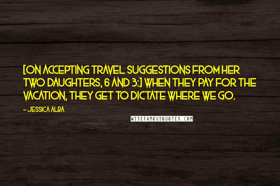 Jessica Alba Quotes: [On accepting travel suggestions from her two daughters, 6 and 3:] When they pay for the vacation, they get to dictate where we go.