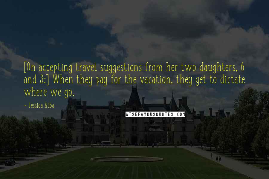 Jessica Alba Quotes: [On accepting travel suggestions from her two daughters, 6 and 3:] When they pay for the vacation, they get to dictate where we go.