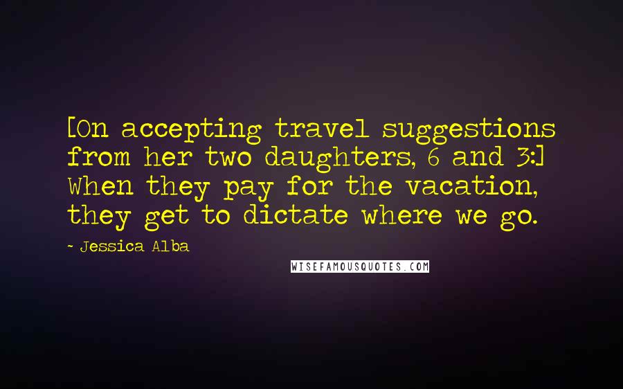 Jessica Alba Quotes: [On accepting travel suggestions from her two daughters, 6 and 3:] When they pay for the vacation, they get to dictate where we go.