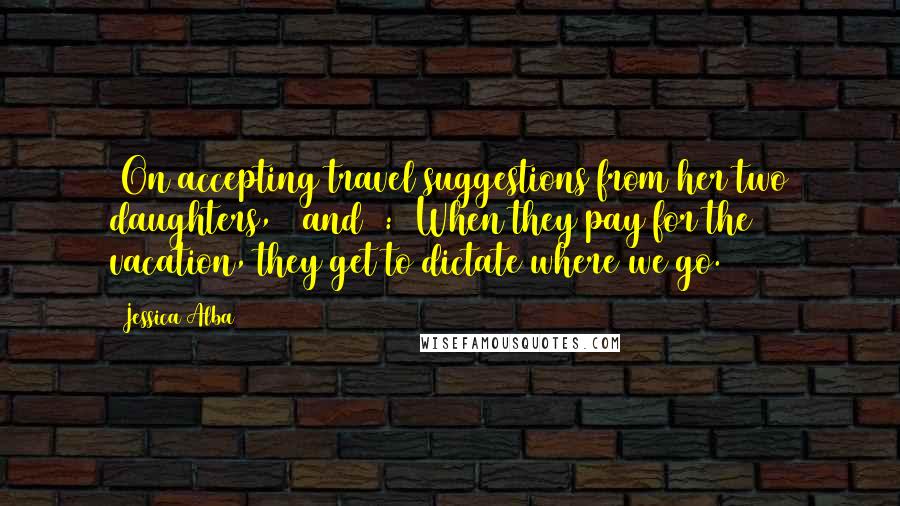 Jessica Alba Quotes: [On accepting travel suggestions from her two daughters, 6 and 3:] When they pay for the vacation, they get to dictate where we go.