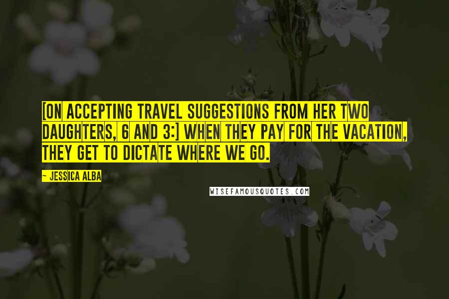 Jessica Alba Quotes: [On accepting travel suggestions from her two daughters, 6 and 3:] When they pay for the vacation, they get to dictate where we go.