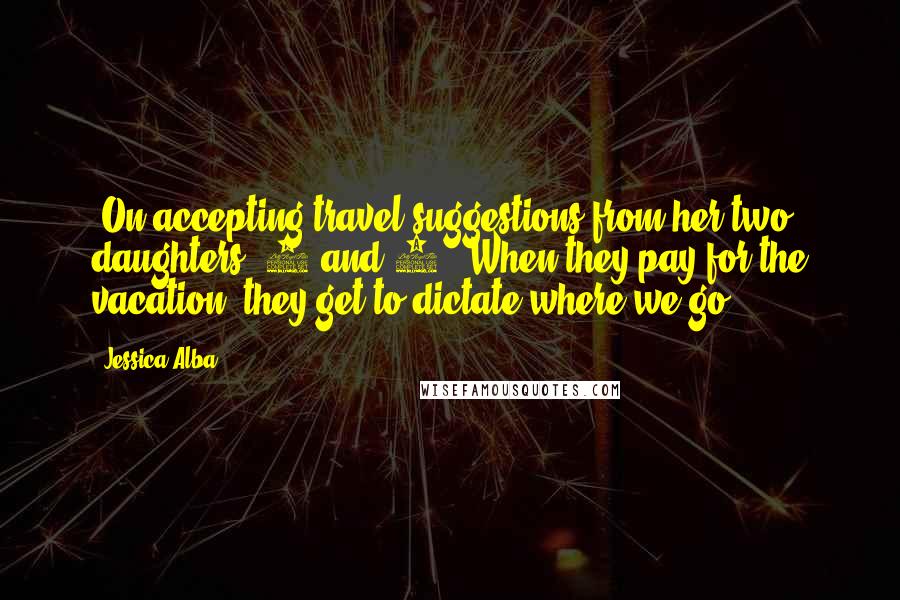 Jessica Alba Quotes: [On accepting travel suggestions from her two daughters, 6 and 3:] When they pay for the vacation, they get to dictate where we go.