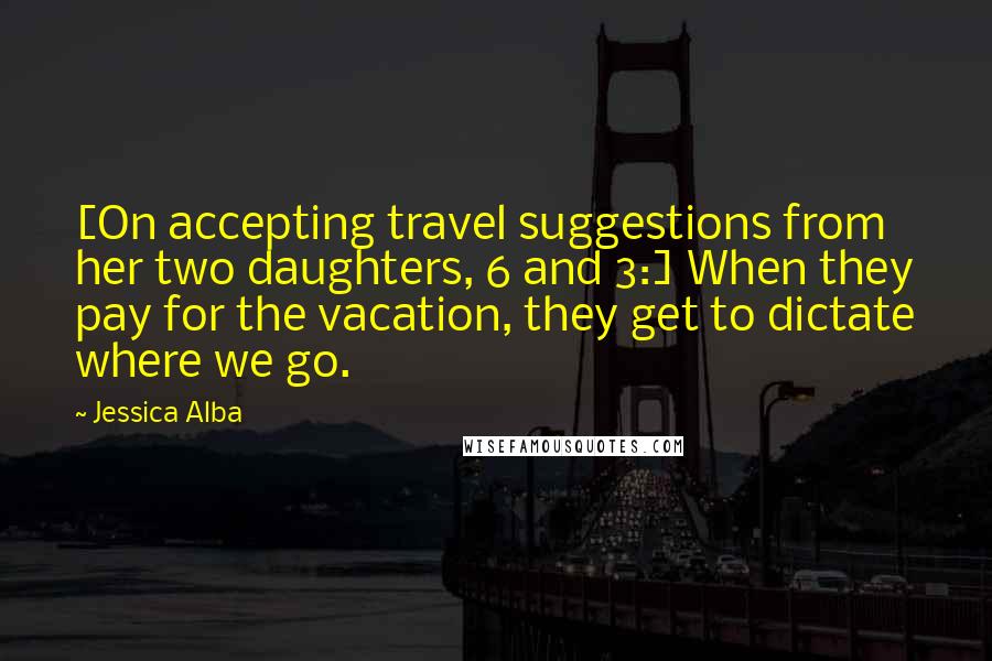 Jessica Alba Quotes: [On accepting travel suggestions from her two daughters, 6 and 3:] When they pay for the vacation, they get to dictate where we go.