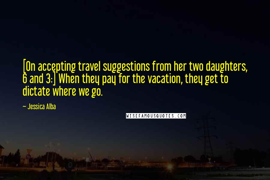 Jessica Alba Quotes: [On accepting travel suggestions from her two daughters, 6 and 3:] When they pay for the vacation, they get to dictate where we go.