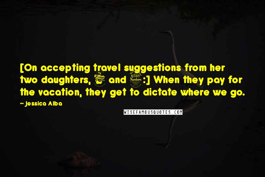 Jessica Alba Quotes: [On accepting travel suggestions from her two daughters, 6 and 3:] When they pay for the vacation, they get to dictate where we go.