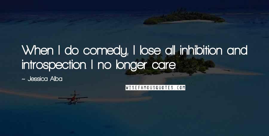 Jessica Alba Quotes: When I do comedy, I lose all inhibition and introspection. I no longer care.