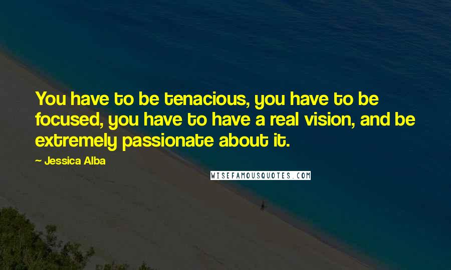 Jessica Alba Quotes: You have to be tenacious, you have to be focused, you have to have a real vision, and be extremely passionate about it.