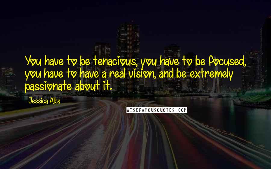 Jessica Alba Quotes: You have to be tenacious, you have to be focused, you have to have a real vision, and be extremely passionate about it.