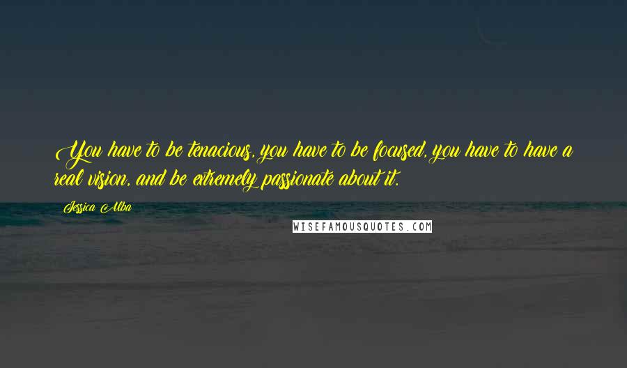 Jessica Alba Quotes: You have to be tenacious, you have to be focused, you have to have a real vision, and be extremely passionate about it.