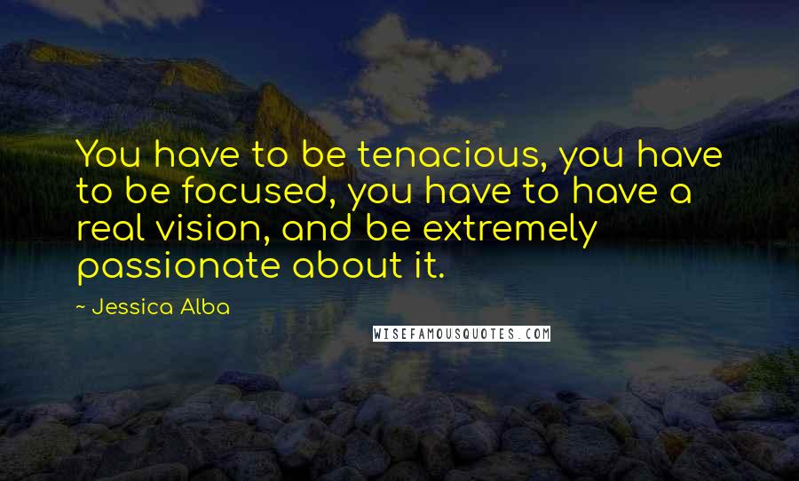 Jessica Alba Quotes: You have to be tenacious, you have to be focused, you have to have a real vision, and be extremely passionate about it.