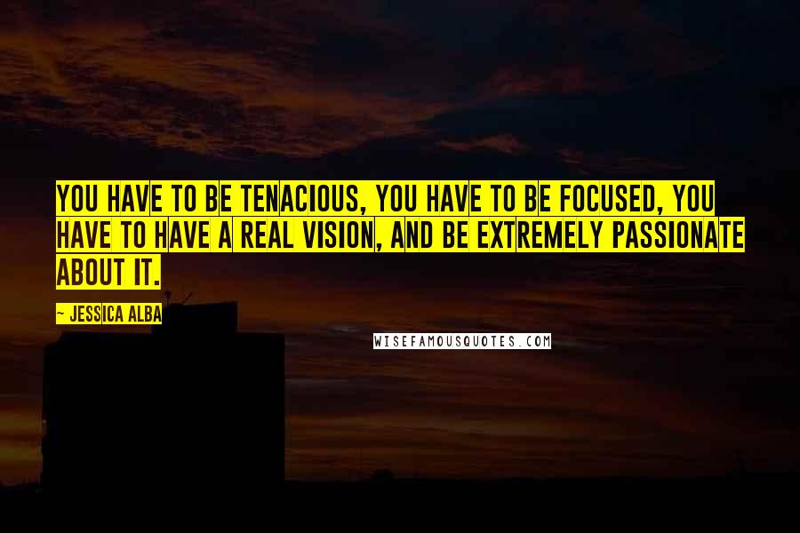 Jessica Alba Quotes: You have to be tenacious, you have to be focused, you have to have a real vision, and be extremely passionate about it.