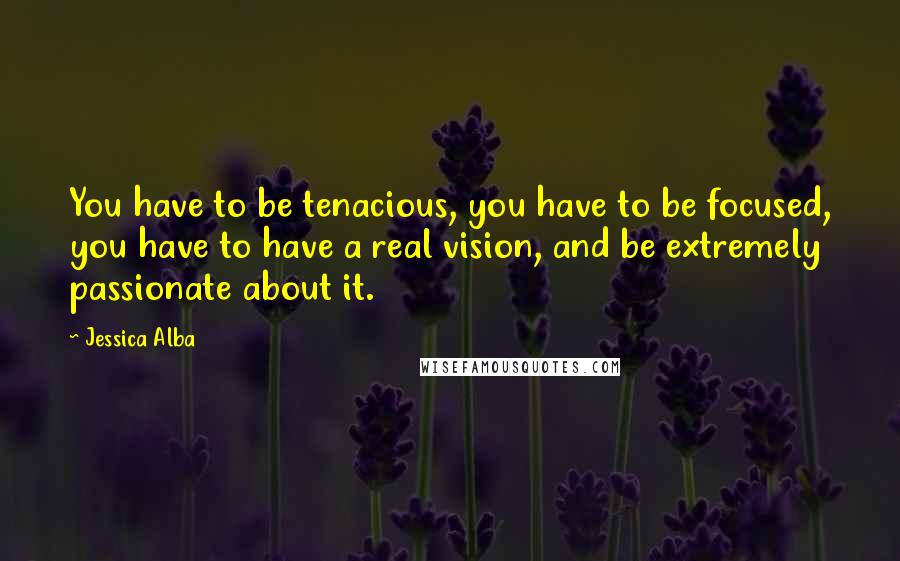 Jessica Alba Quotes: You have to be tenacious, you have to be focused, you have to have a real vision, and be extremely passionate about it.